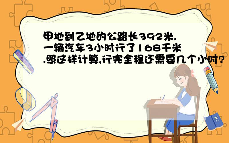 甲地到乙地的公路长392米.一辆汽车3小时行了168千米.照这样计算,行完全程还需要几个小时?（用比例解）