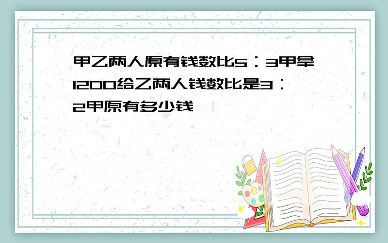 甲乙两人原有钱数比5：3甲拿1200给乙两人钱数比是3：2甲原有多少钱