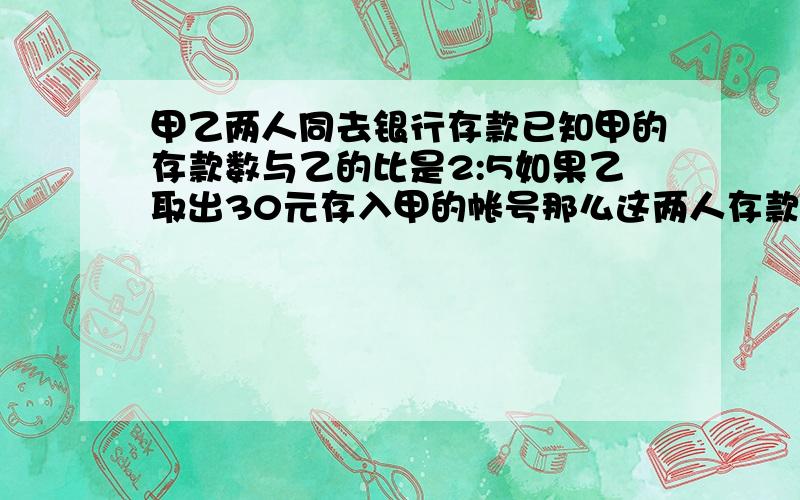 甲乙两人同去银行存款已知甲的存款数与乙的比是2:5如果乙取出30元存入甲的帐号那么这两人存款数就相等