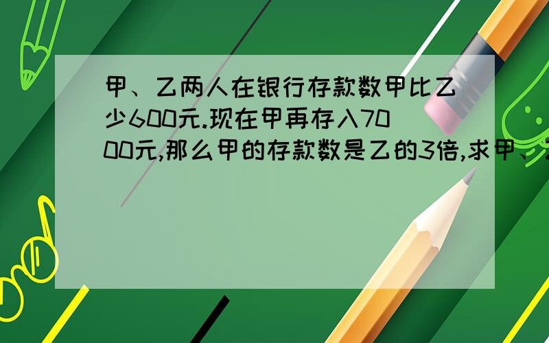 甲、乙两人在银行存款数甲比乙少600元.现在甲再存入7000元,那么甲的存款数是乙的3倍,求甲、乙原来各存款多少元?