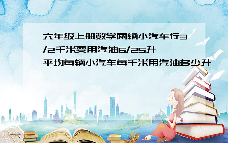 六年级上册数学两辆小汽车行3/2千米要用汽油6/25升,平均每辆小汽车每千米用汽油多少升