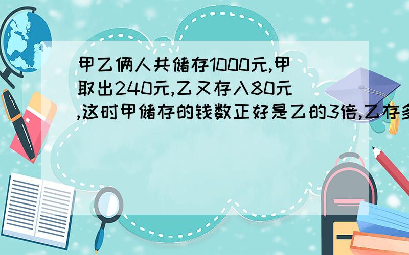 甲乙俩人共储存1000元,甲取出240元,乙又存入80元,这时甲储存的钱数正好是乙的3倍,乙存多少元?快用方程啊