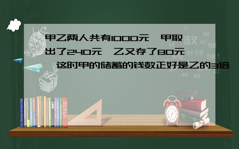 甲乙两人共有1000元,甲取出了240元,乙又存了80元,这时甲的储蓄的钱数正好是乙的3倍,乙储蓄了多少元算