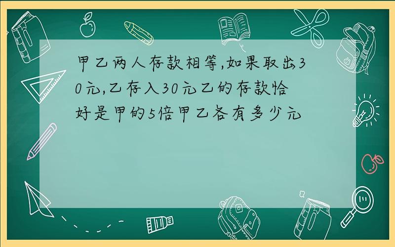 甲乙两人存款相等,如果取出30元,乙存入30元乙的存款恰好是甲的5倍甲乙各有多少元