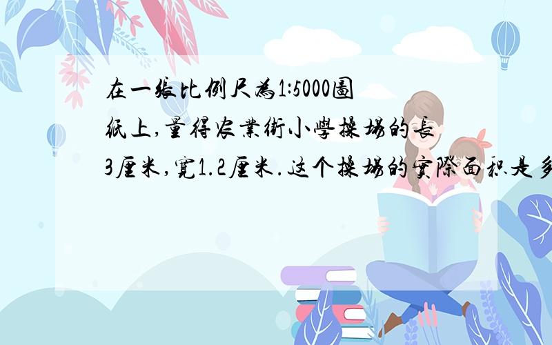 在一张比例尺为1:5000图纸上,量得农业街小学操场的长3厘米,宽1.2厘米.这个操场的实际面积是多少平方米