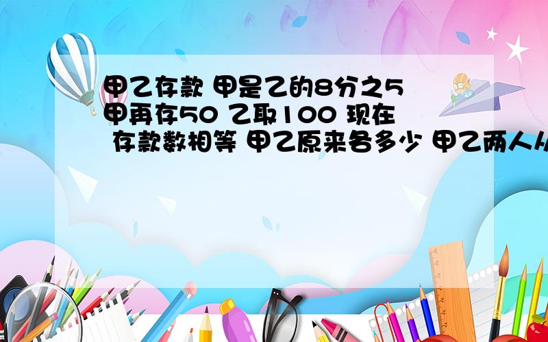 甲乙存款 甲是乙的8分之5 甲再存50 乙取100 现在 存款数相等 甲乙原来各多少 甲乙两人从AB两点相对出发中途相遇 继续前进 甲2又4分之1时到B 乙4小时到A 他们速度比是多少