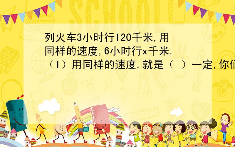 列火车3小时行120千米,用同样的速度,6小时行x千米.（1）用同样的速度,就是（ ）一定,你们（ ）和（