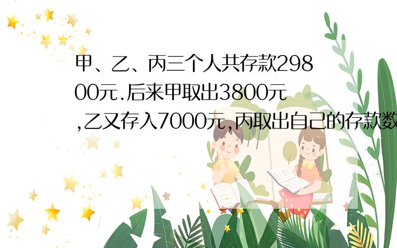 甲、乙、丙三个人共存款29800元.后来甲取出3800元,乙又存入7000元,丙取出自己的存款数的1/3,这时三人存款的比是5：3：2.甲、乙、丙三个人原来各有存款多少元?求算式方法