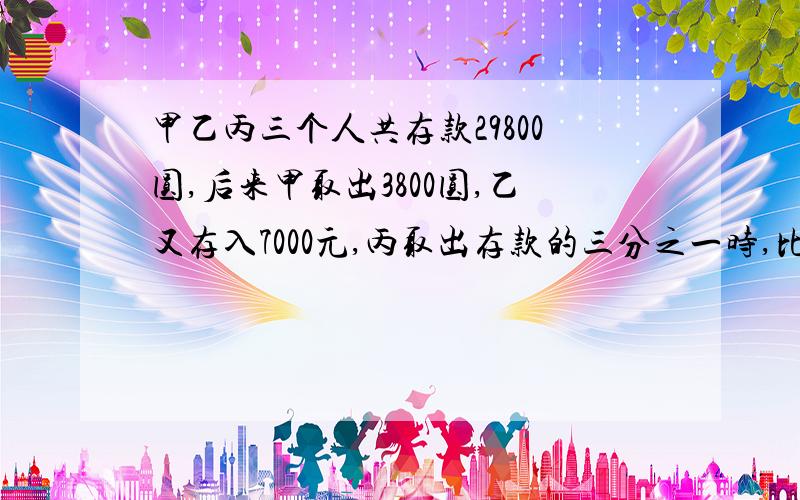 甲乙丙三个人共存款29800圆,后来甲取出3800圆,乙又存入7000元,丙取出存款的三分之一时,比例是5：3：2.三人原来各有多少存款