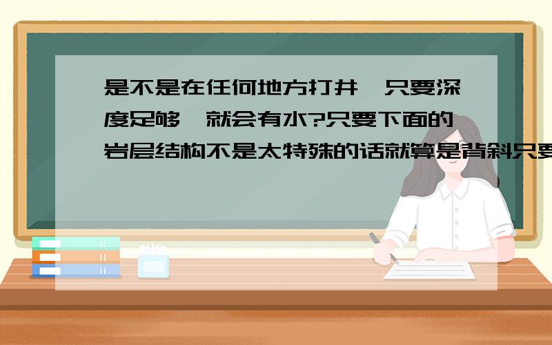 是不是在任何地方打井,只要深度足够,就会有水?只要下面的岩层结构不是太特殊的话就算是背斜只要打到跟向斜的地下水位深不是也可以么？