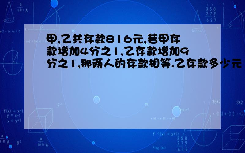 甲,乙共存款816元,若甲存款增加4分之1,乙存款增加9分之1,那两人的存款相等.乙存款多少元