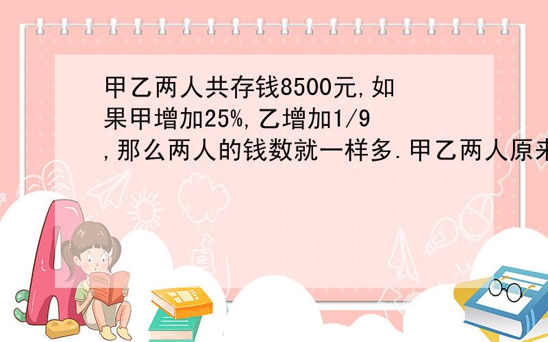 甲乙两人共存钱8500元,如果甲增加25%,乙增加1/9,那么两人的钱数就一样多.甲乙两人原来各有钱多少元（用算式）