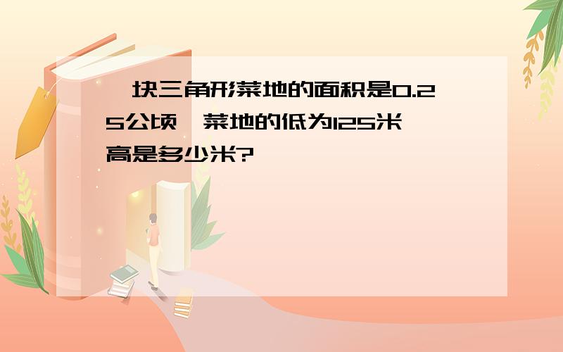 一块三角形菜地的面积是0.25公顷,菜地的低为125米,高是多少米?