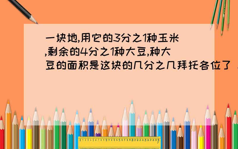 一块地,用它的3分之1种玉米,剩余的4分之1种大豆,种大豆的面积是这块的几分之几拜托各位了 3Q