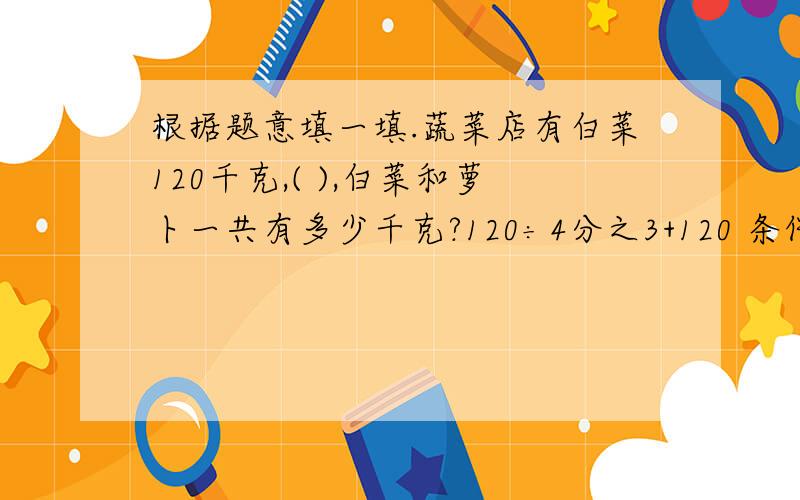 根据题意填一填.蔬菜店有白菜120千克,( ),白菜和萝卜一共有多少千克?120÷4分之3+120 条件：