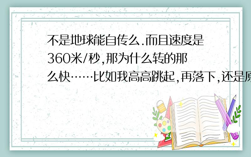 不是地球能自传么.而且速度是360米/秒,那为什么转的那么快……比如我高高跳起,再落下,还是原地.?呵呵谢谢