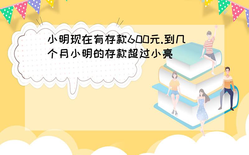 小明现在有存款600元.到几个月小明的存款超过小亮