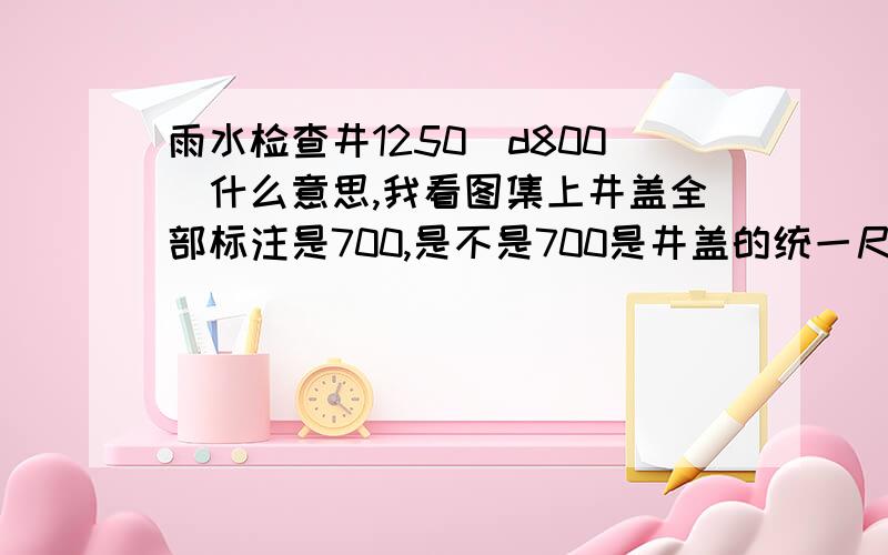 雨水检查井1250(d800)什么意思,我看图集上井盖全部标注是700,是不是700是井盖的统一尺寸,没做过不清楚