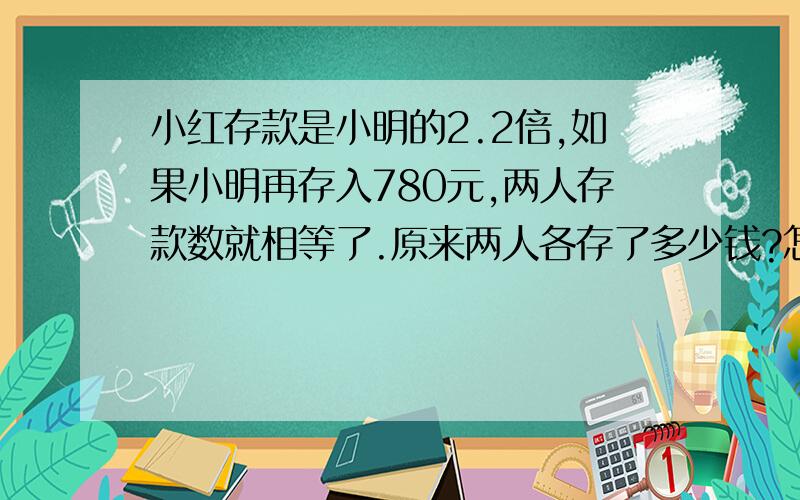 小红存款是小明的2.2倍,如果小明再存入780元,两人存款数就相等了.原来两人各存了多少钱?怎样解方程