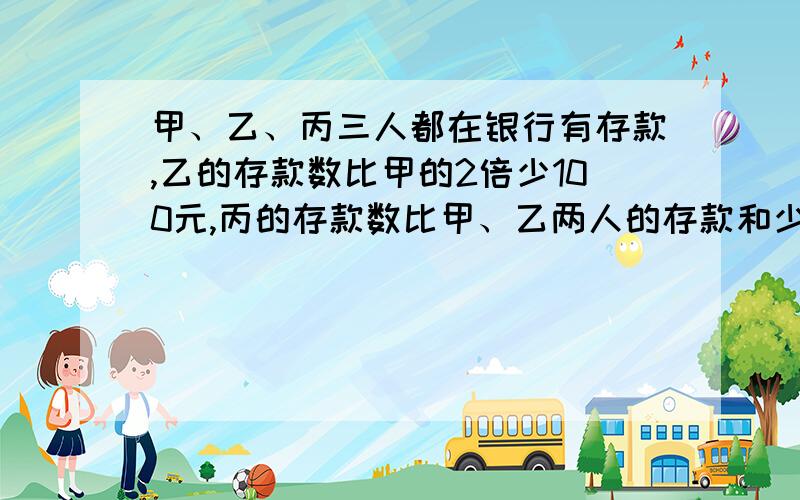 甲、乙、丙三人都在银行有存款,乙的存款数比甲的2倍少100元,丙的存款数比甲、乙两人的存款和少300元甲的