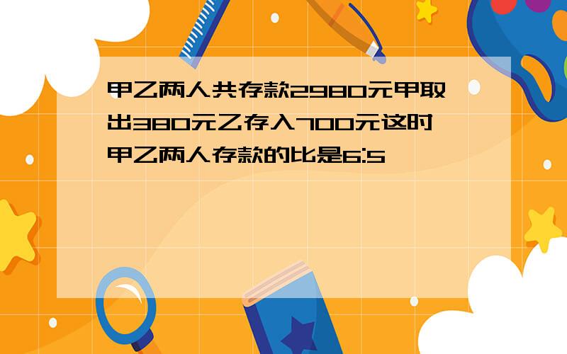 甲乙两人共存款2980元甲取出380元乙存入700元这时甲乙两人存款的比是6:5