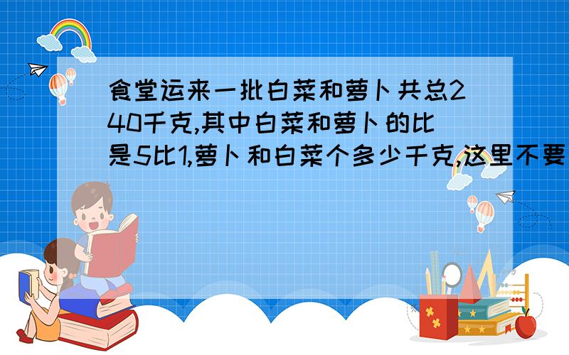 食堂运来一批白菜和萝卜共总240千克,其中白菜和萝卜的比是5比1,萝卜和白菜个多少千克,这里不要用比例吗?