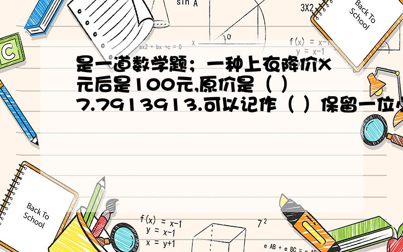 是一道数学题；一种上衣降价X元后是100元,原价是（ ）7.7913913.可以记作（ ）保留一位小数是（ ）