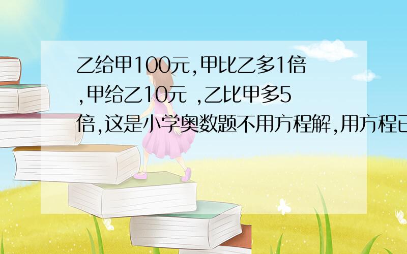 乙给甲100元,甲比乙多1倍,甲给乙10元 ,乙比甲多5倍,这是小学奥数题不用方程解,用方程已解出.