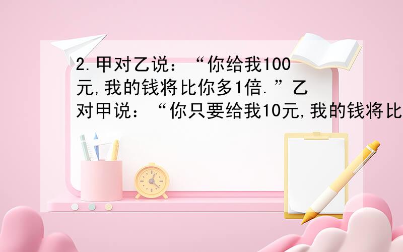 2.甲对乙说：“你给我100元,我的钱将比你多1倍.”乙对甲说：“你只要给我10元,我的钱将比你多5倍.”问甲乙两人各有多少元钱?