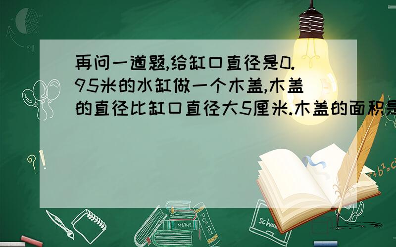 再问一道题,给缸口直径是0.95米的水缸做一个木盖,木盖的直径比缸口直径大5厘米.木盖的面积是多少平方米?如果沿木盖的边钉一圈铁片,铁片长多少米?麻烦再说下算式!