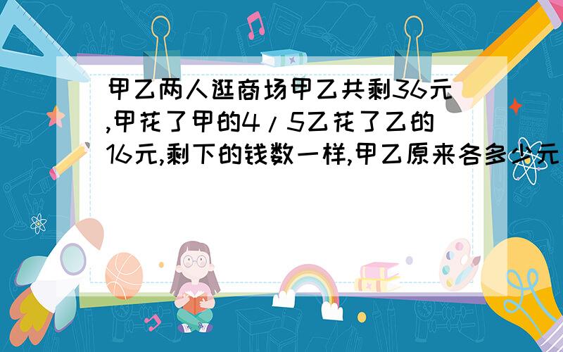 甲乙两人逛商场甲乙共剩36元,甲花了甲的4/5乙花了乙的16元,剩下的钱数一样,甲乙原来各多少元