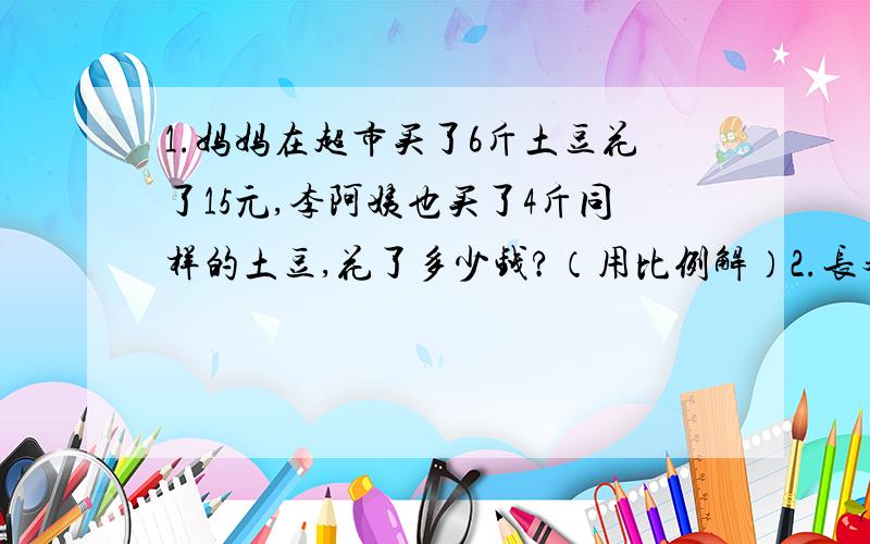 1.妈妈在超市买了6斤土豆花了15元,李阿姨也买了4斤同样的土豆,花了多少钱?（用比例解）2.长春到北京的铁路线长大约1100千米.在比例尺是1:40000000的地图上,它的长是多少?