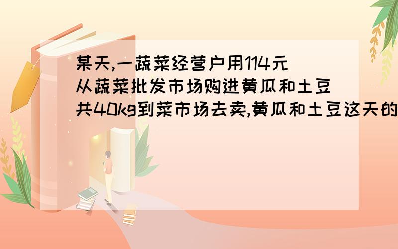 某天,一蔬菜经营户用114元从蔬菜批发市场购进黄瓜和土豆共40kg到菜市场去卖,黄瓜和土豆这天的批发价和零售价（单位：元/kg）如下表所示：品名 批发价 零售价 黄瓜 2.4           4土豆    3