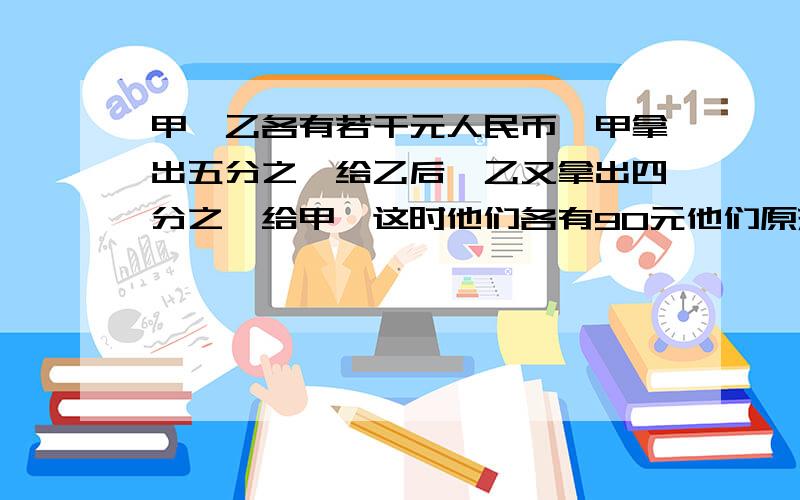 甲、乙各有若干元人民币,甲拿出五分之一给乙后,乙又拿出四分之一给甲,这时他们各有90元他们原来各有多少钱?不要用方程