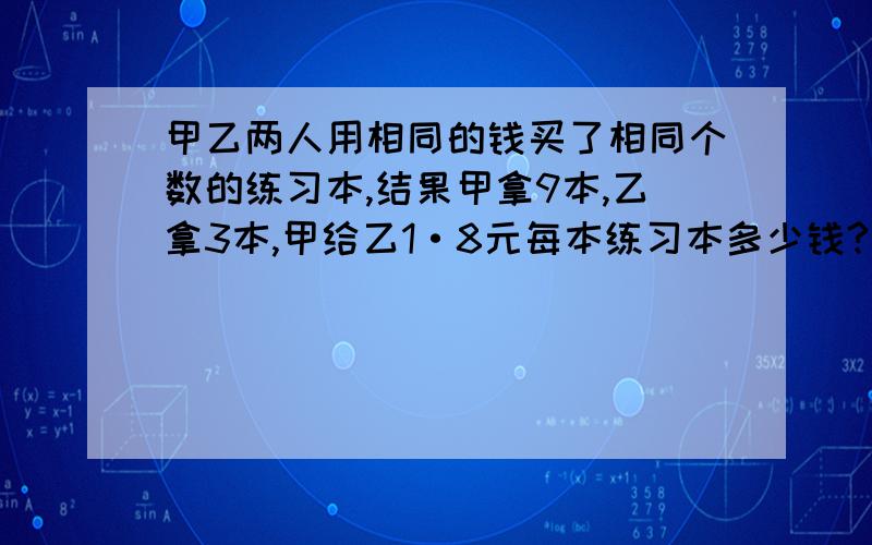 甲乙两人用相同的钱买了相同个数的练习本,结果甲拿9本,乙拿3本,甲给乙1·8元每本练习本多少钱?