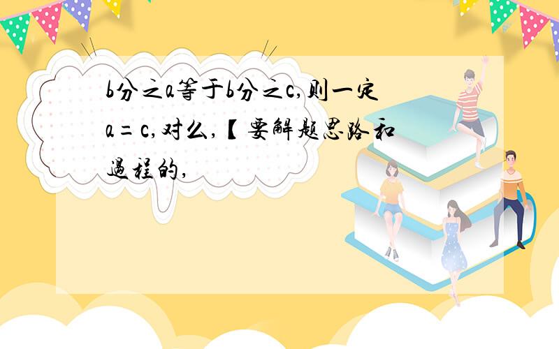 b分之a等于b分之c,则一定a=c,对么,【要解题思路和过程的,