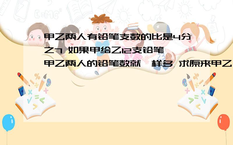 甲乙两人有铅笔支数的比是4分之7 如果甲给乙12支铅笔 甲乙两人的铅笔数就一样多 求原来甲乙共有铅笔多少只