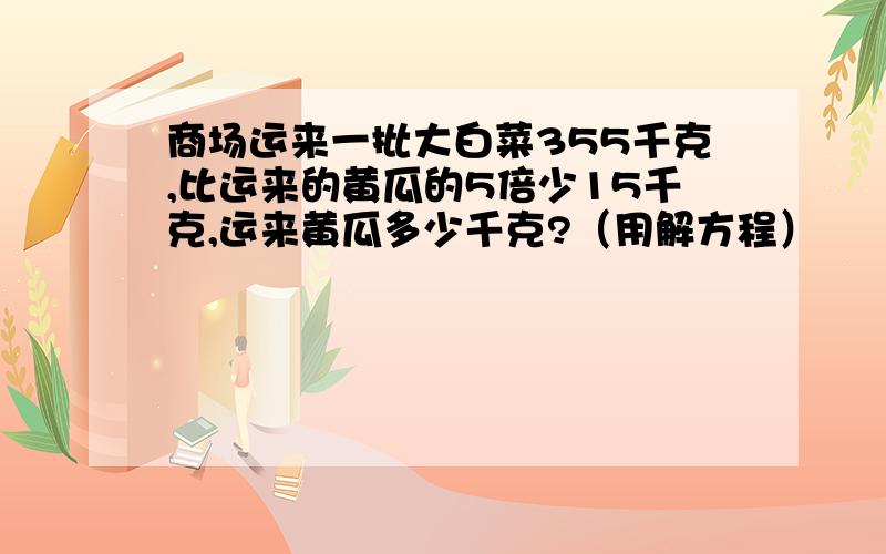 商场运来一批大白菜355千克,比运来的黄瓜的5倍少15千克,运来黄瓜多少千克?（用解方程）