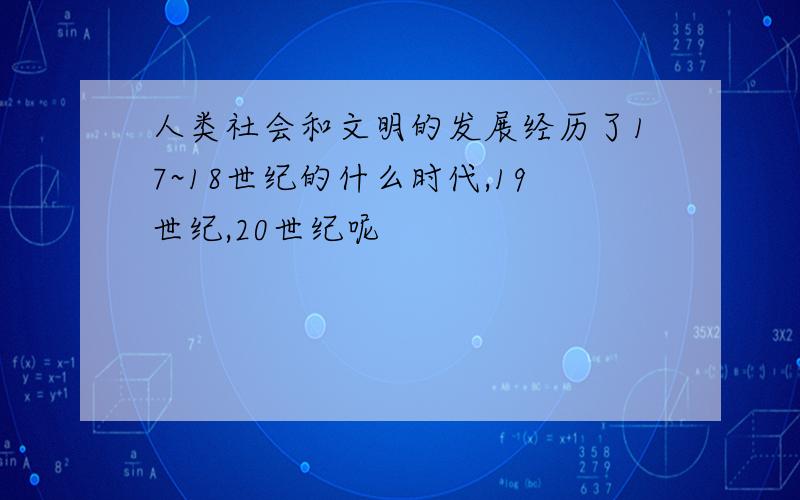 人类社会和文明的发展经历了17~18世纪的什么时代,19世纪,20世纪呢