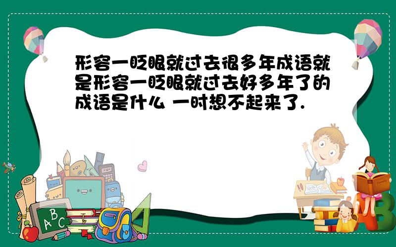 形容一眨眼就过去很多年成语就是形容一眨眼就过去好多年了的成语是什么 一时想不起来了.