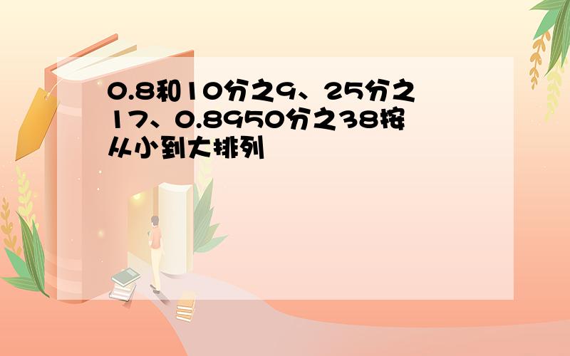 0.8和10分之9、25分之17、0.8950分之38按从小到大排列