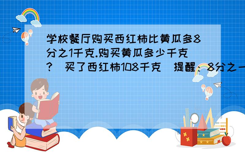 学校餐厅购买西红柿比黄瓜多8分之1千克.购买黄瓜多少千克?（买了西红柿108千克）提醒：8分之一,不要写成1/8,如果有除号,要用÷,不要用/.我希望简单点,最好每一步的算是中都有过程和单位