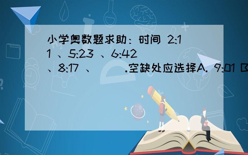 小学奥数题求助：时间 2:11 、5:23 、6:42 、8:17 、（ ）.空缺处应选择A. 9:01 B.2:42 C.9:56 D.5:05 ?为什么?