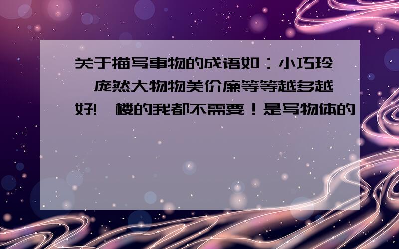 关于描写事物的成语如：小巧玲珑庞然大物物美价廉等等越多越好!一楼的我都不需要！是写物体的