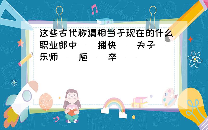 这些古代称谓相当于现在的什么职业郎中——捕快——夫子——乐师——庖——卒——