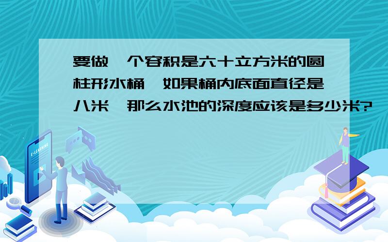 要做一个容积是六十立方米的圆柱形水桶,如果桶内底面直径是八米,那么水池的深度应该是多少米?