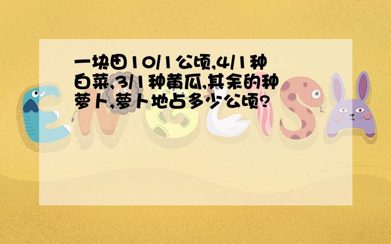 一块田10/1公顷,4/1种白菜,3/1种黄瓜,其余的种萝卜,萝卜地占多少公顷?