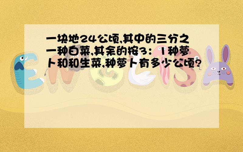 一块地24公顷,其中的三分之一种白菜,其余的按3：1种萝卜和和生菜,种萝卜有多少公顷?