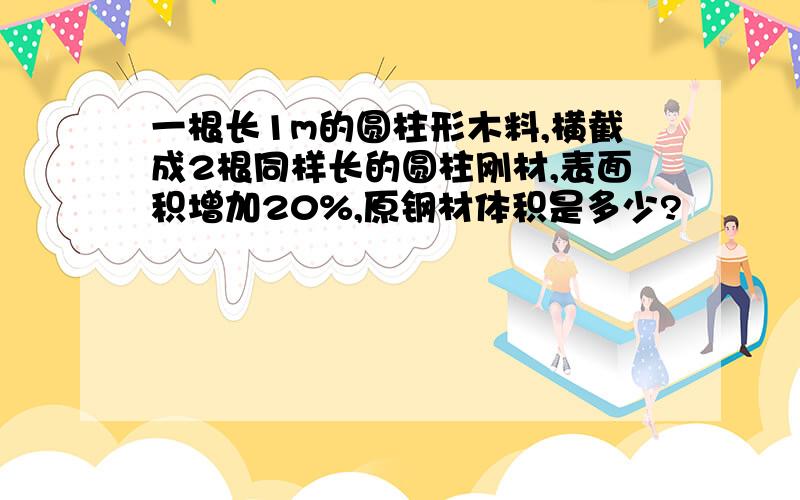 一根长1m的圆柱形木料,横截成2根同样长的圆柱刚材,表面积增加20%,原钢材体积是多少?