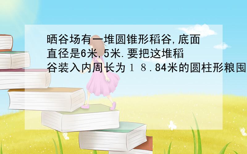 晒谷场有一堆圆锥形稻谷,底面直径是6米,5米.要把这堆稻谷装入内周长为１８.84米的圆柱形粮囤里,稻谷的高度是多少米?